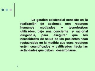 La gestión asistencial consiste en la realización de acciones con recursos humanos motivados y tecnológicos utilizados, bajo una conciente  y racional dirigencia, para asegurar que los necesidades de salud de los pacientes sean restaurados en la medida que esos recursos estén cuantificados y calificados hacia las actividades que deben  desarrollarse. 