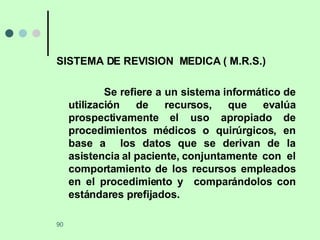 SISTEMA DE REVISION  MEDICA ( M.R.S.) Se refiere a un sistema informático de utilización de recursos, que evalúa prospectivamente el uso apropiado de procedimientos médicos o quirúrgicos, en base a  los datos que se derivan de la asistencia al paciente, conjuntamente  con  el comportamiento de los recursos empleados en el procedimiento y  comparándolos con estándares prefijados. 