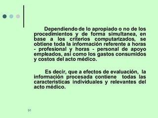 Dependiendo de lo apropiado o no de los procedimientos y de forma simultanea, en base a los criterios computarizados, se obtiene toda la información referente a horas - profesional y horas - personal de apoyo empleados, asi como los gastos consumidos y costos del acto médico.  Es decir, que a efectos de evaluación,  la información procesada contiene  todas las características individuales y relevantes del acto médico. 