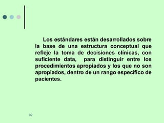 Los estándares están desarrollados sobre la base de una estructura conceptual que refleje la toma de decisiones clínicas, con suficiente data,  para distinguir entre los procedimientos apropiados y los que no son apropiados, dentro de un rango específico de pacientes. 