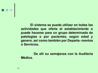 El sistema se puede utilizar en todas las actividades que oferta el establecimiento o puede hacerse para un grupo determinado de patologías o por pacientes, según edad y genero, así como también por Departa- mentos o Servicios.  De allí su semejanza con la Auditoría Médica. 