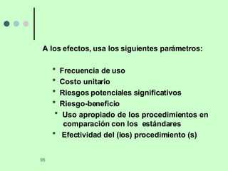 A los efectos, usa los siguientes parámetros: *  Frecuencia de uso *  Costo unitario *  Riesgos potenciales significativos *  Riesgo-beneficio *  Uso apropiado de los procedimientos en  comparación con los  estándares *  Efectividad del (los) procedimiento (s) 