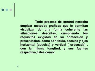 Todo proceso de control necesita emplear métodos gráficos que le permitan visualizar de una forma coherente las situaciones descritas, cumpliendo los requisitos exigidos en su confección y presentación, como son titulo, escalas y ejes horizontal (abscisa) y vertical ( ordenada) , con la misma longitud, y sus fuentes respectiva, tales como: 