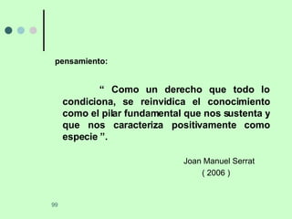 pensamiento: “  Como un derecho que todo lo condiciona, se reinvidica el conocimiento como el pilar fundamental que nos sustenta y que nos caracteriza positivamente como especie ”. Joan Manuel Serrat   ( 2006 ) 