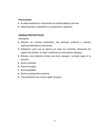 Precauciones:
  No debe emplearse en instrumentos de material plástico o de hule.
  Utilizar guantes y mascarilla en su preparación y aplicación.



ENZIMAS PROTEOLÍTICAS
Descripción:
  Solución con enzimas proteolíticas, que destruyen proteínas y materias
  orgánicas adheridas al instrumental.
  Detergente suave que se esparce por todos los conductos, alcanzando los
  lugares más difíciles, sin rallar ni deteriorar los instrumentos delicados.
  Remoja y lava (evitando el tener que lavar, enjuagar y sumergir luego en la
  solución).
  Acción inmediata.
  Fácil de enjuagar.
  Aroma agradable.
  Efectivo a temperatura ambiente.
  Trae dosificador (una onza por galón de agua).




                                          27
 