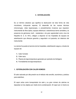 5. ESTERILIZACIÓN




Es un término absoluto que significa la destrucción de toda forma de vida
microbiana,     incluyendo   esporas.   El        desarrollo   de   las   nuevas   técnicas
(microcirugía, vídeo laparoscopia, o procedimientos invasivos que requieren
instrumental de fibra óptica, equipos eléctricos o electrónicos termo sensibles y la
presencia de gérmenes multi - resistentes o de gran agresividad como virus de
Hepatitis B. C. D, HIV;), obligan a disponer en los hospitales de equipos de
esterilización que ofrezcan garantía y seguridad a al paciente, sin deterioro del
instrumental.


La ciencia ha puesto al servicio de los hospitales, esterilización segura, a través de
equipos de:


   1. Calor húmedo
   2. Calor seco
   3. Plasma de baja temperatura generado por peróxido de hidrógeno
   4. Formaldehido de baja temperatura




1. ESTERILIZACIÓN CON CALOR HÚMEDO


El calor saturado por alta presión es el método más sencillo, económico y práctico
para esterilizar.


El vapor actúa como transportador de calor y su gran número de calorías se
depositan en los objetos por medio de la condensación. El vapor por sí mismo es



                                             32
 