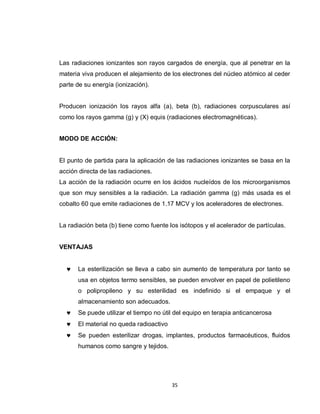Las radiaciones ionizantes son rayos cargados de energía, que al penetrar en la
materia viva producen el alejamiento de los electrones del núcleo atómico al ceder
parte de su energía (ionización).


Producen ionización los rayos alfa (a), beta (b), radiaciones corpusculares así
como los rayos gamma (g) y (X) equis (radiaciones electromagnéticas).


MODO DE ACCIÓN:


El punto de partida para la aplicación de las radiaciones ionizantes se basa en la
acción directa de las radiaciones.
La acción de la radiación ocurre en los ácidos nucleídos de los microorganismos
que son muy sensibles a la radiación. La radiación gamma (g) más usada es el
cobalto 60 que emite radiaciones de 1.17 MCV y los aceleradores de electrones.


La radiación beta (b) tiene como fuente los isótopos y el acelerador de partículas.


VENTAJAS


      La esterilización se lleva a cabo sin aumento de temperatura por tanto se
      usa en objetos termo sensibles, se pueden envolver en papel de polietileno
      o polipropileno y su esterilidad es indefinido si el empaque y el
      almacenamiento son adecuados.
      Se puede utilizar el tiempo no útil del equipo en terapia anticancerosa
      El material no queda radioactivo
      Se pueden esterilizar drogas, implantes, productos farmacéuticos, fluidos
      humanos como sangre y tejidos.




                                         35
 