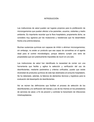 INTRODUCCIÓN




Las instituciones de salud pueden ser lugares propicios para la proliferación de
microorganismos que pueden afectar a los pacientes, usuarios, visitantes y medio
ambiente. Es importante recordar que la flora hospitalaria, propiamente dicha, se
considera muy agresiva por las mutaciones y resistencias que ha desarrollado
frente a los antimicrobianos.


Muchas sustancias químicas son capaces de inhibir o eliminar microorganismos;
sin embargo, no existe un producto que sea capaz de convertirse en el agente
ideal para el control microbiológico, porque debería cumplir una serie de
propiedades que son prácticamente imposibles de reunir en uno solo.


Las instituciones de salud han identificado la necesidad de contar con una
herramienta que facilite y agilice la selección y verificación del uso de
desinfectantes, mediante parámetros y criterios unificados, puesto que existe
diversidad de productos químicos de este tipo destinados al consumo hospitalario.
Se ha detectado, además, la falencia de elementos técnicos y logísticos para la
evaluación del desempeño de desinfectantes.


Así se reúnen las definiciones que facilitan el proceso de selección de los
desinfectantes y la verificación del manejo y uso de los mismos en los prestadores
de servicios de salud, a fin de prevenir y controlar la transmisión de infecciones
intrahospitalarias.
 
