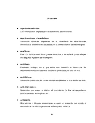 GLOSARIO




Agentes terapéuticos.
Anti - microbianos empleados en el tratamiento de infecciones.


Agentes químico – terapéuticos.
Sustancias químicas       empleadas      en   el   tratamiento   de   enfermedades
infecciosas o enfermedades causadas por la proliferación de células malignas.


Anafilaxia.
Reacción de hipersensibilidad grave e inmediata, a veces fatal, provocada por
una segunda inyección de un antígeno.


Antibiosis.
Fenómeno biológico en el que existe una detención o destrucción del
crecimiento microbiano debido a sustancias producidas por otro ser vivo.


Antibióticos.
Sustancias producidas por un ser vivo que se oponen a la vida de otro ser vivo.


Anti microbianos.
Sustancias que matan o inhiben el crecimiento de los microorganismos
(antibacterianos, antifúngicos, etc.).


Antisepsia.
Operaciones o técnicas encaminadas a crear un ambiente que impida el
desarrollo de los microorganismos e incluso pueda matarlos.



                                         45
 
