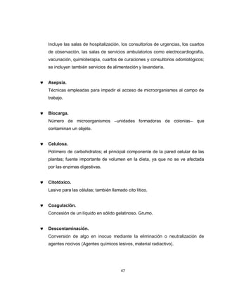 Incluye las salas de hospitalización, los consultorios de urgencias, los cuartos
de observación, las salas de servicios ambulatorios como electrocardiografía,
vacunación, quimioterapia, cuartos de curaciones y consultorios odontológicos;
se incluyen también servicios de alimentación y lavandería.


Asepsia.
Técnicas empleadas para impedir el acceso de microorganismos al campo de
trabajo.


Biocarga.
Número de microorganismos –unidades formadoras de colonias– que
contaminan un objeto.


Celulosa.
Polímero de carbohidratos; el principal componente de la pared celular de las
plantas; fuente importante de volumen en la dieta, ya que no se ve afectada
por las enzimas digestivas.


Citotóxico.
Lesivo para las células; también llamado cito lítico.


Coagulación.
Concesión de un líquido en sólido gelatinoso. Grumo.


Descontaminación.
Conversión de algo en inocuo mediante la eliminación o neutralización de
agentes nocivos (Agentes químicos lesivos, material radiactivo).




                                      47
 