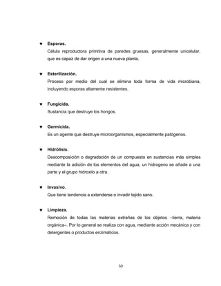 Esporas.
Célula reproductora primitiva de paredes gruesas, generalmente unicelular,
que es capaz de dar origen a una nueva planta.


Esterilización.
Proceso por medio del cual se elimina toda forma de vida microbiana,
incluyendo esporas altamente resistentes.


Fungicida.
Sustancia que destruye los hongos.


Germicida.
Es un agente que destruye microorganismos, especialmente patógenos.


Hidrólisis.
Descomposición o degradación de un compuesto en sustancias más simples
mediante la adición de los elementos del agua, un hidrogeno se añade a una
parte y el grupo hidroxilo a otra.


Invasivo.
Que tiene tendencia a extenderse o invadir tejido sano.


Limpieza.
Remoción de todas las materias extrañas de los objetos –tierra, materia
orgánica–. Por lo general se realiza con agua, mediante acción mecánica y con
detergentes o productos enzimáticos.




                                     50
 