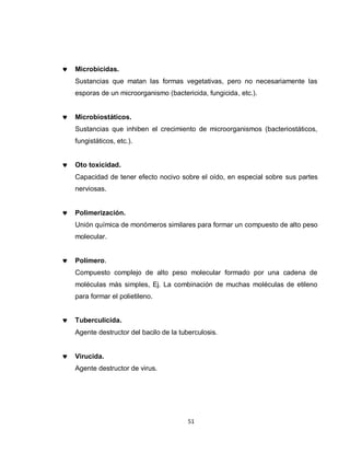 Microbicidas.
Sustancias que matan las formas vegetativas, pero no necesariamente las
esporas de un microorganismo (bactericida, fungicida, etc.).


Microbiostáticos.
Sustancias que inhiben el crecimiento de microorganismos (bacteriostáticos,
fungistáticos, etc.).


Oto toxicidad.
Capacidad de tener efecto nocivo sobre el oído, en especial sobre sus partes
nerviosas.


Polimerización.
Unión química de monómeros similares para formar un compuesto de alto peso
molecular.


Polímero.
Compuesto complejo de alto peso molecular formado por una cadena de
moléculas más simples, Ej. La combinación de muchas moléculas de etileno
para formar el polietileno.


Tuberculicida.
Agente destructor del bacilo de la tuberculosis.


Virucida.
Agente destructor de virus.




                                      51
 