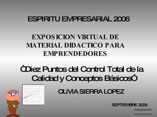 ESPIRITU EMPRESARIAL 2006 EXPOSICION VIRTUAL DE MATERIAL DIDACTICO PARA EMPRENDEDORES “  Diez Puntos del Control Total de la  Calidad y Conceptos Básicos” OLIVIA SIERRA LOPEZ SEPTIEMBRE 2006 
