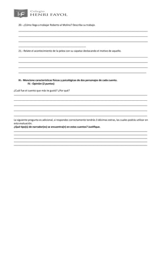 20.- ¿Cómo llega a trabajar Roberto al Molino? Describa su trabajo.
    ____________________________________________________________________________________________
    ____________________________________________________________________________________________
    ____________________________________________________________________________________________
    ________________________________________________
    21.- Relate el acontecimiento de la pelea con su capataz destacando el motivo de aquello.
    ____________________________________________________________________________________________
    ____________________________________________________________________________________________
    ____________________________________________________________________________________________
    ___________________________________________________________________________________________


    III.- Mencione características físicas y psicológicas de dos personajes de cada cuento.
             IV.- Opinión (2 puntos)

¿Cuál fue el cuento que más te gustó? ¿Por qué?
_______________________________________________________________________________________________
_______________________________________________________________________________________________
_______________________________________________________________________________________________
_______________________________________________________________________________________________
_______________________________________________________________________________________________
La siguiente pregunta es adicional, si respondes correctamente tendrás 3 décimas extras, las cuales podrás utilizar en
esta evaluación.
¿Qué tipo(s) de narrador(es) se encuentra(n) en estos cuentos? Justifique.
_______________________________________________________________________________________________
_______________________________________________________________________________________________
_______________________________________________________________________________________________
_______________________________________________________________________________________________
_______________________________________________________________________________________________
 