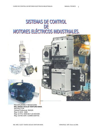 CURSO DE CONTROL DE MOTORES ELÉCTRICOS INDUSTRIALES. MANUAL TÉCNICO.
RECOPILACIÓN Y REDACCIÓN:
ING. ISAÍAS CECILIO VENTURA NAVA.
INSTRUCTOR
Cedula Profesional :654329.
Reg. C.I.M.E.: 4482.
Reg. S.T.P.S. VENI-5511-22-4C8-005.
Reg. CO.NO.CER. C22666 0304102.
ING. MEC. ELECT. ISAÍAS CECILIO VENTURA NAVA. VERACRUZ, VER. Enero de 2008.
1
 