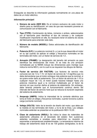 CURSO DE CONTROL DE MOTORES ELÉCTRICOS INDUSTRIALES. MANUAL TÉCNICO.
Enseguida se describe la información grabada normalmente en una placa de
datos de un motor eléctrico.
Información principal:
1. Número de serie (SER NO): Es el número exclusivo de cada motor o
diseño para su identificación, en caso de que sea necesario ponerse en
comunicación con el fabricante.
2. Tipo (TYPE): Combinación de letras, números o ambos, seleccionados
por el fabricante para identificar el tipo de carcasa y de cualquier
modificación importante en ella. Es necesario tener el sistema de claves
del fabricante para entender este dato.
3. Número de modelo (MODEL): Datos adicionales de identificación del
fabricante.
4. Potencia (H.P.): La potencia nominal (h. p.) es la que desarrolla el motor
en su eje cuando se aplican el voltaje y frecuencia nominales en las
terminales del motor, con un factor de servicio de 1.0 .
5. Armazón (FRAME): La designación del tamaño del armazón es para
identificar las dimensiones del motor. Si se trata de una armazón
normalizada por la NEMA incluye las dimensiones para montaje (que
indica la norma MG1), con lo cual no se requieren los dibujos de fábrica.
6. Factor de servicio (SV FACTOR): Los factores de servicio más
comunes son de 1.0 a 1.15. Un factor de servicio de 1.0 significa que no
debe demandarse que el motor entregue más potencia que la nominal, si
se quiere evitar daño al aislamiento. Con un factor de servicio de 1.15 (o
cualquier mayor de 1.0), el motor puede hacerse trabajar hasta una
potencia mecánica igual a la nominal multiplicada por el factor de
servicio sin que ocurran daños al sistema de aislamiento. Sin embargo,
debe tenerse presente que el funcionamiento continuo dentro del
intervalo del factor de servicio hará que se reduzca la duración esperada
del sistema de aislamiento.
7. Amperaje (AMPS): Indica la intensidad de la corriente eléctrica que
toma el motor al voltaje y frecuencia nominales, cuando funciona a plena
carga (corriente nominal).
8. Voltaje (VOLTS): Valor de la tensión de diseño del motor, que debe ser
la medida en las terminales del motor, y no la de la línea. Los voltajes
nominales estándar se presentan en la publicación MG1-10.30 .
9. Clase de aislamiento (INSUL): Se indica la clase de materiales de
aislamiento utilizados en el devanado del estator. Son sustancias
aislantes sometidas a pruebas para determinar su duración al
exponerlas a temperaturas predeterminadas. La temperatura máxima de
trabajo del aislamiento clase B es de 130 grados centígrados; la de la
ING. MEC. ELECT. ISAÍAS CECILIO VENTURA NAVA. VERACRUZ, VER. Enero de 2008.
10
 