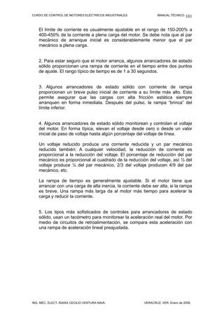 CURSO DE CONTROL DE MOTORES ELÉCTRICOS INDUSTRIALES. MANUAL TÉCNICO.
El límite de corriente es usualmente ajustable en el rango de 150-200% a
400-450% de la corriente a plena carga del motor. Se debe nota que el par
mecánico de arranque inicial es considerablemente menor que el par
mecánico a plena carga.
2. Para estar seguro que el motor arranca, algunos arrancadores de estado
sólido proporcionan una rampa de corriente en el tiempo entre dos puntos
de ajuste. El rango típico de tiempo es de 1 a 30 segundos.
3. Algunos arrancadores de estado sólido con corriente de rampa
proporcionan un breve pulso inicial de corriente a su límite más alto. Esto
permite asegurar que las cargas con alta fricción estática siempre
arranquen en forma inmediata. Después del pulso, la rampa “brinca” del
límite inferior.
4. Algunos arrancadores de estado sólido monitorean y controlan el voltaje
del motor. En forma típica, elevan el voltaje desde cero o desde un valor
inicial de paso de voltaje hasta algún porcentaje del voltaje de línea.
Un voltaje reducido produce una corriente reducida y un par mecánico
reducido también: A cualquier velocidad, la reducción de corriente es
proporcional a la reducción del voltaje. El porcentaje de reducción del par
mecánico es proporcional al cuadrado de la reducción del voltaje, así ½ del
voltaje produce ¼ del par mecánico, 2/3 del voltaje producen 4/9 del par
mecánico, etc.
La rampa de tiempo es generalmente ajustable. Si el motor tiene que
arrancar con una carga de alta inercia, la corriente debe ser alta, si la rampa
es breve. Una rampa más larga da al motor más tiempo para acelerar la
carga y reducir la corriente.
5. Los tipos más sofisticados de controles para arrancadores de estado
sólido, usan un tacómetro para monitorear la aceleración real del motor. Por
medio de circuitos de retroalimentación, se compara esta aceleración con
una rampa de aceleración lineal preajustada.
ING. MEC. ELECT. ISAÍAS CECILIO VENTURA NAVA. VERACRUZ, VER. Enero de 2008.
101
 