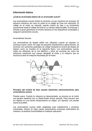 CURSO DE CONTROL DE MOTORES ELÉCTRICOS INDUSTRIALES. MANUAL TÉCNICO.
Información básica
¿Cuál es el principio básico de un arrancador suave?
Los arrancadores suaves limitan la corriente y el par mecánico de arranque. El
esfuerzo mecánico así como la caída en el voltaje de línea son reducidos. El
voltaje en el motor es reducido usando control de fase y se incrementa
suavemente hasta el voltaje de línea en un tiempo seleccionable. El arranque y
frenado suaves garantizan el mínimo esfuerzo en los dispositivos conectados y
aseguran operaciones suaves.
Arrancadores Suaves
Los arrancadores de estado sólido son utilizados cuando se requiere un
arranque suave y lento. En lugar de operarlos directamente a plena tensión, se
arrancan con aumentos graduales de voltaje mediante el control del ángulo de
disparo como se muestra en la siguiente figura. Los arrancadores suaves
evitan los disturbios de la red eléctrica y picos de corriente así como los
esfuerzos mecánicos que causan desgaste al motor y la máquina que se
acciona es decir la máquina impulsada por el motor.
Principio del control de fase usando elementos semiconductores para
arrancadores suaves.
Parada suave. Cuando la máquina es desconectada, se provoca en el motor
una parada repentina con un determinado torque opuesto. Para prevenir que
los objetos en una banda transportadora se caigan, por ejemplo, una parada
suave es posible.
Los arrancadores suaves están adaptados para instalaciones y procesos
industriales, ofrecen la mejor opción garantizando arranques optimizados de
motores y la perfecta funcionalidad en cualquier aplicación.
ING. MEC. ELECT. ISAÍAS CECILIO VENTURA NAVA. VERACRUZ, VER. Enero de 2008.
102
 
