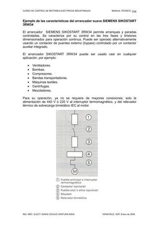 CURSO DE CONTROL DE MOTORES ELÉCTRICOS INDUSTRIALES. MANUAL TÉCNICO.
Ejemplo de las características del arrancador suave SIEMENS SIKOSTART
3RW34
El arrancador SIEMENS SIKOSTART 3RW34 permite arranques y paradas
controladas. Se caracteriza por su control en las tres fases y tiristores
dimensionados para operación continua. Puede ser operado alternativamente
usando un contactor de puenteo externo (bypass) controlado por un contactor
auxiliar integrado.
El arrancador SIKOSTART 3RW34 puede ser usado casi en cualquier
aplicación, por ejemplo:
• Ventiladores.
• Bombas.
• Compresores.
• Bandas transportadoras.
• Máquinas textiles.
• Centrífugas.
• Mezcladores.
Para su operación, ya no se requiere de mayores conexiones; solo la
alimentación de 440 V ó 220 V al interruptor termomagnético, y del relevador
térmico de sobrecarga bimetálico IEC al motor.
ING. MEC. ELECT. ISAÍAS CECILIO VENTURA NAVA. VERACRUZ, VER. Enero de 2008.
104
 
