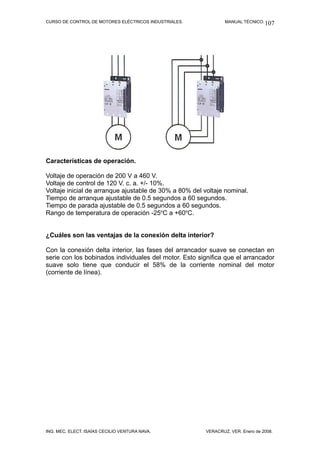 CURSO DE CONTROL DE MOTORES ELÉCTRICOS INDUSTRIALES. MANUAL TÉCNICO.
Características de operación.
Voltaje de operación de 200 V a 460 V.
Voltaje de control de 120 V. c. a. +/- 10%.
Voltaje inicial de arranque ajustable de 30% a 80% del voltaje nominal.
Tiempo de arranque ajustable de 0.5 segundos a 60 segundos.
Tiempo de parada ajustable de 0.5 segundos a 60 segundos.
Rango de temperatura de operación -25o
C a +60o
C.
¿Cuáles son las ventajas de la conexión delta interior?
Con la conexión delta interior, las fases del arrancador suave se conectan en
serie con los bobinados individuales del motor. Esto significa que el arrancador
suave solo tiene que conducir el 58% de la corriente nominal del motor
(corriente de línea).
ING. MEC. ELECT. ISAÍAS CECILIO VENTURA NAVA. VERACRUZ, VER. Enero de 2008.
107
 
