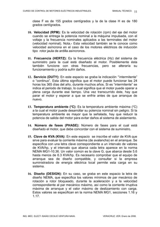CURSO DE CONTROL DE MOTORES ELÉCTRICOS INDUSTRIALES. MANUAL TÉCNICO.
clase F es de 155 grados centígrados y la de la clase H es de 180
grados centígrados.
10. Velocidad (RPM): Es la velocidad de rotación (rpm) del eje del motor
cuando se entrega la potencia nominal a la máquina impulsada, con el
voltaje y la frecuencia nominales aplicados a las terminales del motor
(velocidad nominal). Nota.- Esta velocidad también se le conoce como
velocidad asíncrona en el caso de los motores eléctricos de inducción
tipo rotor jaula de ardilla asíncronos.
11. Frecuencia (HERTZ): Es la frecuencia eléctrica (Hz) del sistema de
suministro para la cual está diseñado el motor. Posiblemente ésta
también funcione con otras frecuencias, pero se alteraría su
funcionamiento y podría sufrir daños.
12. Servicio (DUTY): En este espacio se graba la indicación “intermitente”
o “continuo”. Esta última significa que el motor puede funcionar las 24
horas los 365 días del año, durante muchos años. Si es “intermitente” se
indica el periodo de trabajo, lo cual significa que el motor puede operar a
plena carga durante ese tiempo. Una vez transcurrido éste, hay que
parar el motor y esperar a que se enfríe antes de que arranque de
nuevo.
13. Temperatura ambiente (o
C): Es la temperatura ambiente máxima (o
C)
a la cual el motor puede desarrollar su potencia nominal sin peligro. Si la
temperatura ambiente es mayor que la señalada, hay que reducir la
potencia de salida del motor para evitar daños al sistema de aislamiento.
14. Número de fases (PHASE): Número de fases para el cual está
diseñado el motor, que debe concordar con el sistema de suministro.
15. Clave de KVA (KVA): En este espacio se inscribe el valor de KVA que
sirve para evaluar la corriente máxima (de avalancha) en el arranque. Se
especifica con una letra clave correspondiente a un intervalo de valores
de KVA/hp, y el intervalo que abarca cada letra aparece en la norma
NEMA MG1-10.36. Un valor común es la clave G, que abarca desde 5.6
hasta menos de 6.3 KVA/hp. Es necesario comprobar que el equipo de
arranque sea de diseño compatible, y consultar si la empresa
suministradora de energía eléctrica local permite esta carga en su
sistema.
16. Diseño (DESIGN): En su caso, se graba en este espacio la letra de
diseño NEMA, que especifica los valores mínimos de par mecánico de
rotación a rotor bloqueado, durante la aceleración y a la velocidad
correspondiente al par mecánico máximo, así como la corriente irruptiva
máxima de arranque y el valor máximo de deslizamiento con carga.
Estos valores se especifican en la norma NEMA MG1, secciones 1.16 y
1.17.
ING. MEC. ELECT. ISAÍAS CECILIO VENTURA NAVA. VERACRUZ, VER. Enero de 2008.
11
 