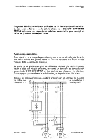 CURSO DE CONTROL DE MOTORES ELÉCTRICOS INDUSTRIALES. MANUAL TÉCNICO.
Diagrama del circuito derivado de fuerza de un motor de inducción de c.
a. con arrancador de estado sólido electrónico SIEMENS SIKOSTART
3RW34, así como con capacitores estáticos conectados para corregir el
factor de potencia (cos Ø) del motor.
Arranques secuenciales.
Para este tipo de arranque la potencia asignada al arrancador elegido, debe de
ser como mínimo tan grande como la potencia asignada del mayor de los
motores de la secuencia de arranque.
El ajuste de los parámetros para los diferentes motores y/o carga se puede
llevar a cabo sin ningún problema, mediante un software de comunicación
denominado COM SIKOSTART en los equipos que disponen de interfase.
Estos equipos permiten la entrada de tres juegos de parámetros diferentes.
También es particularmente adecuado lo anterior, para el arranque de motores
de polos consecuentes o polos conmutables en sus diferentes velocidades o
bien para la conmutación de una velocidad a otra, ver el siguiente diagrama:
ING. MEC. ELECT. ISAÍAS CECILIO VENTURA NAVA. VERACRUZ, VER. Enero de 2008.
113
 