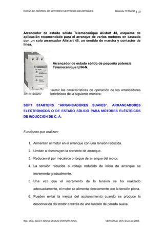CURSO DE CONTROL DE MOTORES ELÉCTRICOS INDUSTRIALES. MANUAL TÉCNICO.
Arrancador de estado sólido Telemecaníque Alistart 48, esquema de
aplicación recomendado para el arranque de varios motores en cascada
con un solo arrancador Alistart 48, un sentido de marcha y contactor de
línea.
Arrancador de estado sólido de pequeña potencia
Telemecanique LH4-N.
Podemos ahora resumir las características de operación de los arrancadores
de estado sólido electrónicos de la siguiente manera:
SOFT STARTERS “ARRANCADORES SUAVES”. ARRANCADORES
ELECTRONICOS O DE ESTADO SÓLIDO PARA MOTORES ELÉCTRICOS
DE INDUCCIÓN DE C. A.
Funciones que realizan:
1. Alimentan al motor en el arranque con una tensión reducida.
2. Limitan o disminuyen la corriente de arranque.
3. Reducen el par mecánico o torque de arranque del motor.
4. La tensión reducida o voltaje reducido de inicio de arranque se
incrementa gradualmente.
5. Una vez que el incremento de la tensión se ha realizado
adecuadamente, el motor se alimenta directamente con la tensión plena.
6. Pueden evitar la inercia del accionamiento cuando se produce la
desconexión del motor a través de una función de parada suave.
ING. MEC. ELECT. ISAÍAS CECILIO VENTURA NAVA. VERACRUZ, VER. Enero de 2008.
119
 