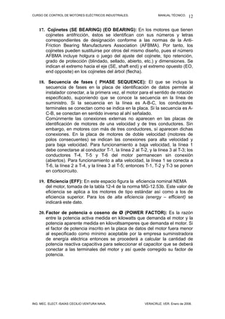 CURSO DE CONTROL DE MOTORES ELÉCTRICOS INDUSTRIALES. MANUAL TÉCNICO.
17. Cojinetes (SE BEARING) (EO BEARING): En los motores que tienen
cojinetes antifricción, éstos se identifican con sus números y letras
correspondientes de designación conforme a las normas de la Anti-
Friction Bearing Manufacturers Association (AFBMA). Por tanto, los
cojinetes pueden sustituirse por otros del mismo diseño, pues el número
AFBMA incluye holgura o juego del ajuste del cojinete, tipo retención,
grado de protección (blindado, sellado, abierto, etc.) y dimensiones. Se
indican el extremo hacia el eje (SE, shaft end) y el extremo opuesto (EO,
end opposite) en los cojinetes del árbol (flecha).
18. Secuencia de fases ( PHASE SEQUENCE): El que se incluya la
secuencia de fases en la placa de identificación de datos permite al
instalador conectar, a la primera vez, el motor para el sentido de rotación
especificado, suponiendo que se conoce la secuencia en la línea de
suministro. Si la secuencia en la línea es A-B-C, los conductores
terminales se conectan como se indica en la placa. Si la secuencia es A-
C-B, se conectan en sentido inverso al ahí señalado.
Comúnmente las conexiones externas no aparecen en las placas de
identificación de motores de una velocidad y de tres conductores. Sin
embargo, en motores con más de tres conductores, sí aparecen dichas
conexiones. En la placa de motores de doble velocidad (motores de
polos consecuentes) se indican las conexiones para alta velocidad y
para baja velocidad. Para funcionamiento a baja velocidad, la línea 1
debe conectarse al conductor T-1, la línea 2 al T-2, y la línea 3 al T-3; los
conductores T-4, T-5 y T-6 del motor permanecen sin conexión
(abiertos). Para funcionamiento a alta velocidad, la línea 1 se conecta a
T-6, la línea 2 a T-4, y la línea 3 al T-5; entonces T-1, T-2 y T-3 se ponen
en cortocircuito.
19. Eficiencia (EFF): En este espacio figura la eficiencia nominal NEMA
del motor, tomada de la tabla 12-4 de la norma MG-12.53b. Este valor de
eficiencia se aplica a los motores de tipo estándar así como a los de
eficiencia superior. Para los de alta eficiencia (energy – efficient) se
indicará este dato.
20. Factor de potencia o coseno de Ø (POWER FACTOR): Es la razón
entre la potencia activa medida en kilowatts que demanda el motor y la
potencia aparente medida en kilovoltsamperes que demanda el motor. Si
el factor de potencia inscrito en la placa de datos del motor fuera menor
al especificado como mínimo aceptable por la empresa suministradora
de energía eléctrica entonces se procederá a calcular la cantidad de
potencia reactiva capacitiva para seleccionar el capacitor que se deberá
conectar a las terminales del motor y así quede corregido su factor de
potencia.
ING. MEC. ELECT. ISAÍAS CECILIO VENTURA NAVA. VERACRUZ, VER. Enero de 2008.
12
 