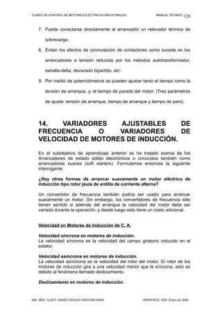 CURSO DE CONTROL DE MOTORES ELÉCTRICOS INDUSTRIALES. MANUAL TÉCNICO.
7. Puede conectarse directamente al arrancador un relevador térmico de
sobrecarga.
8. Evitan los efectos de conmutación de contactores como sucede en los
arrancadores a tensión reducida por los métodos autotransformador,
estrella-delta, devanado bipartido, etc.
9. Por medio de potenciómetros se pueden ajustar tanto el tiempo como la
tensión de arranque, y, el tiempo de parada del motor. (Tres parámetros
de ajuste: tensión de arranque, tiempo de arranque y tiempo de paro).
14. VARIADORES AJUSTABLES DE
FRECUENCIA O VARIADORES DE
VELOCIDAD DE MOTORES DE INDUCCIÓN.
En el subobjetivo de aprendizaje anterior se ha tratado acerca de los
Arrancadores de estado sólido electrónicos o conocidos también como
arrancadores suaves (soft starters). Formulamos entonces la siguiente
interrogante:
¿Hay otras formas de arrancar suavemente un motor eléctrico de
inducción tipo rotor jaula de ardilla de corriente alterna?
Un convertidor de frecuencia también podría ser usado para arrancar
suavemente un motor. Sin embargo, los convertidores de frecuencia sólo
tienen sentido si además del arranque la velocidad del motor debe ser
variada durante la operación; y desde luego esto tiene un costo adicional.
Velocidad en Motores de Inducción de C. A.
Velocidad síncrona en motores de inducción.
La velocidad síncrona es la velocidad del campo giratorio inducido en el
estator.
Velocidad asíncrona en motores de inducción.
La velocidad asíncrona es la velocidad del rotor del motor. El rotor de los
motores de inducción gira a una velocidad menor que la síncrona, esto es
debido al fenómeno llamado deslizamiento.
Deslizamiento en motores de inducción.
ING. MEC. ELECT. ISAÍAS CECILIO VENTURA NAVA. VERACRUZ, VER. Enero de 2008.
120
 