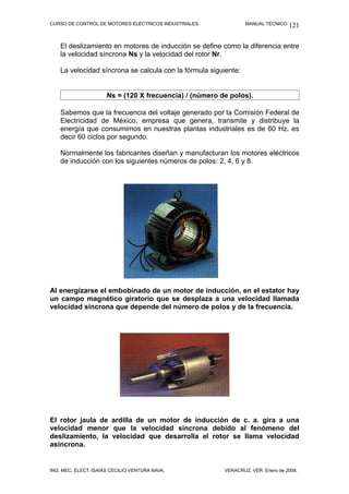 CURSO DE CONTROL DE MOTORES ELÉCTRICOS INDUSTRIALES. MANUAL TÉCNICO.
El deslizamiento en motores de inducción se define como la diferencia entre
la velocidad síncrona Ns y la velocidad del rotor Nr.
La velocidad síncrona se calcula con la fórmula siguiente:
Ns = (120 X frecuencia) / (número de polos).
Sabemos que la frecuencia del voltaje generado por la Comisión Federal de
Electricidad de México, empresa que genera, transmite y distribuye la
energía que consumimos en nuestras plantas industriales es de 60 Hz. es
decir 60 ciclos por segundo.
Normalmente los fabricantes diseñan y manufacturan los motores eléctricos
de inducción con los siguientes números de polos: 2, 4, 6 y 8.
Al energizarse el embobinado de un motor de inducción, en el estator hay
un campo magnético giratorio que se desplaza a una velocidad llamada
velocidad síncrona que depende del número de polos y de la frecuencia.
El rotor jaula de ardilla de un motor de inducción de c. a. gira a una
velocidad menor que la velocidad síncrona debido al fenómeno del
deslizamiento, la velocidad que desarrolla el rotor se llama velocidad
asíncrona.
ING. MEC. ELECT. ISAÍAS CECILIO VENTURA NAVA. VERACRUZ, VER. Enero de 2008.
121
 