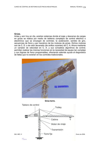 CURSO DE CONTROL DE MOTORES ELÉCTRICOS INDUSTRIALES. MANUAL TÉCNICO.
Grúas.
Antes y aún hoy en día, existían sistemas donde el izaje y descenso de cargas
en grúas se realiza por medio de tableros complejos de control eléctrico o
electrónico que se encargan de controlar, la aceleración, sentido de giro,
secuencias de freno y par mecánico de los motores de grúas. Dichos motores
son de C. D. o de rotor devanado (de anillos rozantes) de C. A. Ahora mediante
un variador de velocidad en C. A. y sus completos algoritmos de control,
permiten realizar las mismas funciones sin la necesidad de equipo tan complejo
y con lógicas de freno programables; ofreciendo además ayuda al diagnóstico
de fallas que no existían en los controles tradicionales.
Grúa torre.
ING. MEC. ELECT. ISAÍAS CECILIO VENTURA NAVA. VERACRUZ, VER. Enero de 2008.
124
 