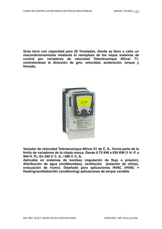CURSO DE CONTROL DE MOTORES ELÉCTRICOS INDUSTRIALES. MANUAL TÉCNICO.
Grúa torre con capacidad para 20 Toneladas, donde se llevo a cabo un
reacondicionamiento mediante el reemplazo de los viejos sistemas de
control por variadores de velocidad Telemecaníque Altivar 71,
controlandose la dirección de giro, velocidad, aceleración, torque y
frenado.
Variador de velocidad Telemecanique Altivar 61 de C. A., forma parte de la
fmilia de variadores de la citada marca. Desde 0.75 KW a 630 KW (1 H. P. a
844 H. P.). En 240 V. C. A. / 480 V. C. A.
Aplicable en sistemas de bombeo (regulación de flujo o presión),
distribución de agua (multibombeo), ventilación (estación de climas,
evacuación de humo). Diseñado para aplicaciones HVAC (HVAC =
Heating/ventilation/Air conditioning) aplicaciones de torque variable.
ING. MEC. ELECT. ISAÍAS CECILIO VENTURA NAVA. VERACRUZ, VER. Enero de 2008.
125
 