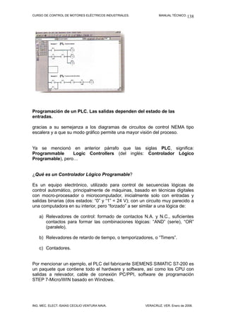 CURSO DE CONTROL DE MOTORES ELÉCTRICOS INDUSTRIALES. MANUAL TÉCNICO.
Programación de un PLC. Las salidas dependen del estado de las
entradas.
gracias a su semejanza a los diagramas de circuitos de control NEMA tipo
escalera y a que su modo gráfico permite una mayor visión del proceso.
Ya se mencionó en anterior párrafo que las siglas PLC, significa:
Programmable Logic Controllers (del inglés: Controlador Lógico
Programable), pero…
¿Qué es un Controlador Lógico Programable?
Es un equipo electrónico, utilizado para control de secuencias lógicas de
control automático, principalmente de máquinas, basado en técnicas digitales
con mocro-procesador o microcomputador, inicialmente solo con entradas y
salidas binarias (dos estados: “0” y “1” = 24 V); con un circuito muy parecido a
una computadora en su interior, pero “forzado” a ser similar a una lógica de:
a) Relevadores de control: formado de contactos N.A. y N.C., suficientes
contactos para formar las combinaciones lógicas: “AND” (serie), “OR”
(paralelo).
b) Relevadores de retardo de tiempo, o temporizadores, o “Timers”.
c) Contadores.
Por mencionar un ejemplo, el PLC del fabricante SIEMENS SIMATIC S7-200 es
un paquete que contiene todo el hardware y software, así como los CPU con
salidas a relevador, cable de conexión PC/PPI, software de programación
STEP 7-Micro/WIN basado en Windows.
ING. MEC. ELECT. ISAÍAS CECILIO VENTURA NAVA. VERACRUZ, VER. Enero de 2008.
138
 