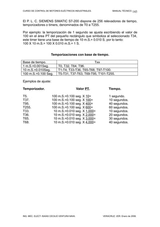CURSO DE CONTROL DE MOTORES ELÉCTRICOS INDUSTRIALES. MANUAL TÉCNICO.
El P. L. C. SIEMENS SIMATIC S7-200 dispone de 256 relevadores de tiempo,
temporizadores o timers, denominados de T0 a T255.
Por ejemplo: la temporización de 1 segundo se ajusta escribiendo el valor de
100 en el área PT del pequeño rectángulo que simboliza al seleccionado T34,
este timer tiene una base de tiempo de 10 m.S.= 0.010 S, por lo tanto:
100 X 10 m.S.= 100 X 0.010 m.S.= 1 S.
Temporizaciones con base de tiempo.
Base de tiempo. Txx
1 m.S.=0.001Seg. T0, T32, T64, T96.
10 m.S.=0.010Seg. T1-T4, T33-T36, T65-T68, T97-T100.
100 m.S.=0.100 Seg. T5-T31, T37-T63, T69-T95, T101-T255.
Ejemplos de ajuste:
Temporizador. Valor PT. Tiempo.
T5. 100 m.S.=0.100 seg. X 10= 1 segundo.
T37. 100 m.S.=0.100 seg. X 100= 10 segundos.
T95. 100 m.S.=0.100 seg. X 400= 40 segundos.
T255. 100 m.S.=0.100 seg. X 600= 60 segundos.
T33. 10 m.S.=0.010 seg. X 1,000= 10 segundos.
T36. 10 m.S.=0.010 seg. X 2,000= 20 segundos.
T65. 10 m.S.=0.010 seg. X 3,000= 30 segundos.
T68. 10 m.S.=0.010 seg. X 4,000= 40 segundos.
ING. MEC. ELECT. ISAÍAS CECILIO VENTURA NAVA. VERACRUZ, VER. Enero de 2008.
143
 
