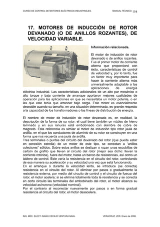 CURSO DE CONTROL DE MOTORES ELÉCTRICOS INDUSTRIALES. MANUAL TÉCNICO.
17. MOTORES DE INDUCCIÓN DE ROTOR
DEVANADO (O DE ANILLOS ROZANTES), DE
VELOCIDAD VARIABLE.
Información relacionada.
El motor de inducción de rotor
devanado o de anillos rozantes.
Fue el primer motor de corriente
alterna que proporcionó con
éxito, características de control
de velocidad y, por lo tanto, fue
un factor muy importante para
hacer la corriente alterna más
universalmente adaptable a las
aplicaciones de energía
eléctrica industrial. Las características adicionales de un alto par mecánico o
alto torque y baja corriente de arranque aportaron mejores cualidades de
operación para las aplicaciones en que se necesitaba un motor potente, o en
las que este tenía que arrancar bajo carga. Este motor es esencialmente
deseable cuando su tamaño, en una situación determinada, es grande respecto
a la capacidad de los transformadores o las líneas de distribución de energía.
El nombre de motor de inducción de rotor devanado es, en realidad, la
descripción de la forma de su rotor: el cual tiene también un núcleo de hierro
laminado y en sus ranuras está embobinado con alambre de cobre de
magneto. Esta referencia es similar al motor de inducción tipo rotor jaula de
ardilla, en el que los conductores de aluminio de su rotor se construyen en una
forma que nos recuerda una jaula de ardilla.
Tres terminales o puntas del circuito del devanado del rotor (que puede estar
en conexión estrella) de un motor de este tipo, se conectan a “anillos
colectores” sólidos. Sobre estos anillos se deslizan o rozan unas escobillas de
carbón de grafito que llevan al circuito del rotor (mejor sea dicho: llevan la
corriente rotórica), fuera del motor, hasta un banco de resistencias, así como un
tablero de control. Este varía la resistencia en el circuito del rotor, controlando
de esa manera su aceleración y su velocidad una vez que está funcionando.
En el arranque o durante la velocidad lenta, se introduce (se conecta)
resistencia en el circuito del rotor. Al eliminar por pasos o gradualmente la
resistencia externa, por medio del circuito de control y el circuito de fuerza del
rotor, el motor acelera; si se elimina totalmente toda la resistencia y se conecta
en corto circuito las terminales del embobinado del rotor, el motor alcanza su
velocidad asíncrona (velocidad nominal).
Por el contrario al reconectar nuevamente por pasos o en forma gradual
resistencia al circuito del rotor, el motor desacelera.
ING. MEC. ELECT. ISAÍAS CECILIO VENTURA NAVA. VERACRUZ, VER. Enero de 2008.
154
 