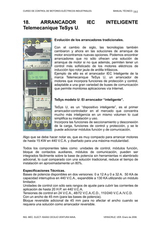 CURSO DE CONTROL DE MOTORES ELÉCTRICOS INDUSTRIALES. MANUAL TÉCNICO.
18. ARRANCADOR IEC INTELIGENTE
Telemecanique TeSys U.
Evolución de los arrancadores tradicionales.
Con el cambio de siglo, las tecnologías también
cambiaron y ahora en las soluciones de arranque de
motor encontramos nuevas opciones. Podemos encontrar
arrancadores que no sólo ofrecen una solución de
arranque de motor si no que además, permiten tener un
control más sofisticado de los motores eléctricos de
inducción tipo rotor jaula de ardilla trifásicos.
Ejemplo de ello es el arrancador IEC Inteligente de la
marca Telemecanique TeSys U, un arrancador de
motores que incorpora funciones de protección y control,
adaptable a una gran variedad de buses de comunicación
que permite monitorea aplicaciones vía Internet.
TeSys modelo U: El arrancador “inteligente”.
TeSys U, es un “dispositivo inteligente”, es el primer
arrancador-controlador en el mercado que concentra
mucho más inteligencia en un mismo volumen lo cual
simplifica su instalación y uso.
Incorpora las funciones de seccionamiento y desconexión
de la carga, funciones de control y protección, y se le
puede adicionar módulos función y de comunicación.
Algo que se debe hacer notar es, que es muy compacto para arrancar motores
de hasta 15 KW en 440 V.C.A. y diseñado para una máxima modularidad.
Todos los componentes tales como: unidades de control, módulos función,
bloque de contactos auxiliares, módulos de comunicación, pueden ser
integrados fácilmente sobre la base de potencia sin herramientas ni alambrado
adicional, lo cual comparado con una solución tradicional, reduce el tiempo de
instalación en aproximadamente un 80%.
Especificaciones Técnicas.
Bases de potencia disponibles en dos versiones: 0 a 12 A y 0 a 32 A. 50 KA de
capacidad interruptiva en 440 V.C.A., expandible a 130 KA utilizando un módulo
limitador.
Unidades de control con sólo seis rangos de ajuste para cubrir las corrientes de
aplicación de hasta 20 H.P. en 440 V.C.A.
Tensiones de control en 24 V.C.A., 48/72 V.C.A./C.D., 110/240 V.C.A./V.C.D.
Con un ancho de 45 mm (para las bases de potencia).
Bloque reversible adicional de 45 mm para no afectar el ancho cuando se
requiera una solución como arrancador reversible.
ING. MEC. ELECT. ISAÍAS CECILIO VENTURA NAVA. VERACRUZ, VER. Enero de 2008.
161
 