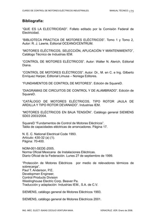 CURSO DE CONTROL DE MOTORES ELÉCTRICOS INDUSTRIALES. MANUAL TÉCNICO.
Bibliografía:
“QUE ES LA ELECTRICIDAD”. Folleto editado por la Comisión Federal de
Electricidad.
“BIBLIOTECA PRACTICA DE MOTORES ELÉCTRICOS”. Tomo 1 y Tomo 2,
Autor: R. J. Lawrie, Editorial OCEANO/CENTRUM.
“MOTORES ELÉCTRICOS, SELECCIÓN, APLICACIÓN Y MANTENIMIENTO”,
Catálogo Técnico de Industrias IEM.
“CONTROL DE MOTORES ELÉCTRICOS”. Autor: Walter N. Alerich, Editorial
Diana.
“CONTROL DE MOTORES ELÉCTRICOS”. Autor: Dr., M. en C. e Ing. Gilberto
Enríquez Harper, Editorial Limusa – Noriega Editores.
“FUNDAMENTOS DE CONTROL DE MOTORES”. Edición de SquareD.
“DIAGRAMAS DE CIRCUITOS DE CONTROL Y DE ALAMBRADO”. Edición de
SquareD.
“CATÁLOGO DE MOTORES ELÉCTRICOS, TIPO ROTOR JAULA DE
ARDILLA Y TIPO ROTOR DEVANADO”. Industrias IEM.
“MOTORES ELÉCTRICOS EN BAJA TENSIÓN”. Catálogo general SIEMENS
SD03 2003/2004.
SquareD “Fundamentos de Control de Motores Eléctricos”.
Tabla de capacidades eléctricas de arrancadores. Página 17.
N. E. C. National Electrical Code 1993.
Artículo: 430-32 (a) (1).
Página: 70-400.
NOM-001-SEDE-2005.
Norma Oficial Mexicana de Instalaciones Eléctricas.
Diario Oficial de la Federación. Lunes 27 de septiembre de 1999.
“Protección de Motores Eléctricos por medio de relevadores térmicos de
sobrecarga”.
Paul T. Anderson, P.E.
Developmen Engineer,
Control Products Division
Westinghouse Electric Corp. Beaver Pa.
Traducción y adaptación: Industrias IEM., S.A. de C.V.
SIEMENS, catálogo general de Motores Eléctricos 1993.
SIEMENS, catálogo general de Motores Eléctricos 2001.
ING. MEC. ELECT. ISAÍAS CECILIO VENTURA NAVA. VERACRUZ, VER. Enero de 2008.
175
 