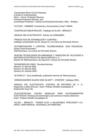 CURSO DE CONTROL DE MOTORES ELÉCTRICOS INDUSTRIALES. MANUAL TÉCNICO.
“Coordinated Motor Circuit Protection.
A Guide to Understanding:
Short – Circuit Protection Devices,
Overload Protection Devices, and
Coordinated Protection”. Edición de Rockwell Automation. Allen – Bradley.
“CUTLER – HAMMER, Contactores y Arrancadores Línea F, NEMA.
“CONTROLES INDUSTRIALES”. Catálogo de ALLEN – BRADLEY.
“MANUAL DEL ELECTRICISTA”. Edición de CONDUMEX.
“PRODUCTOS DE DISTRIBUCIÓN Y CONTROL”.
Catálogo compendiado No.30. Square D, una marca de Schneider Electric.
“AUTOMATIZACIÓN Y CONTROL TELEMECANIQUE, GUÍA ESCENCIAL.
Simply Smart Automation”
Telemecanique, una marca de Schneider Electric.
“NUEVAS TECNOLOGÍAS EN ARRANQUE Y VARIACIÓN DE VELOCIDAD A
MOTORES ELÉCTRICOS DE INDUCCIÓN DE C. A.”
Edición de Telemecanique y de Square D, marcas de Schneider Electric.
“SCHNEIDER EN LÍNEA”. Revistas técnicas:
Número 14, Abril de 2004.
Número 18, Abril de 2005.
Número 20, Octubre 2005.
“ALTIVAR 31”. Guía simplificada, publicación técnica de Telemecanique.
“ARRANCADORES SUAVES SSW 06 SOFT – STARTER”. Catálogo WEG.
“MANUAL DEL ELECTRICISTA. CONTROL DE MOTORES DE C. A.,
Diagramas y datos técnicos”. Autor: Profesor Rodolfo Guadalajara R.
Editorial Mc Graw Hill.
“ELECTROTECNIA. EQUIPO MODULAR PARA ACCIONAMIENTOS
ELÉCTRICOS. Prácticas de electricidad y de control de motores eléctricos”.
Autor: Profesor Rodolfo Guadalajara R.
“ALLEN – BRADLEY POWER FLEX 4 ADJUSTABLE FRECUENCY A.C.
DRIVE. USER MANUAL. ROCKWELL AUTOMATION”.
ING. MEC. ELECT. ISAÍAS CECILIO VENTURA NAVA. VERACRUZ, VER. Enero de 2008.
176
 