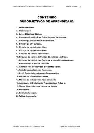 CURSO DE CONTROL DE MOTORES ELÉCTRICOS INDUSTRIALES. MANUAL TÉCNICO.
CONTENIDO
SUBOBJETIVOS DE APRENDIZAJE:
1. Objetivo General.
2. Introducción.
3. Leyes Eléctricas Básicas.
4. Características técnicas. Datos de placa de motores.
5. Simbología Eléctrica NEMA Americana.
6. Simbología DIN Europea.
7. Circuito de control a dos hilos.
8. Circuito de control a tres hilos.
9. Circuitos de control en secuencia.
10.Circuitos de control de frenado de motores eléctricos.
11. Circuitos de control y de fuerza de arrancadores reversibles.
12.Arrancadores a tensión reducida.
13.Arrancadores electrónicos o de estado sólido.
14.Variadores ajustables de frecuencia.
15.P.L.C. Controladores Lógicos Programables.
16.Motores de polos consecuentes.
17.Motores de inducción de rotor devanado.
18.Arrancador IEC Inteligente Telemecanique TeSys U.
19.Timers. Relevadores de retardo de tiempo.
20.Multímetro.
21.Fórmulas Técnicas.
22.Tablas de consulta.
ING. MEC. ELECT. ISAÍAS CECILIO VENTURA NAVA. VERACRUZ, VER. Enero de 2008.
2
 