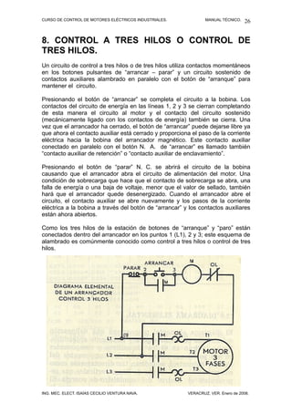 CURSO DE CONTROL DE MOTORES ELÉCTRICOS INDUSTRIALES. MANUAL TÉCNICO.
8. CONTROL A TRES HILOS O CONTROL DE
TRES HILOS.
Un circuito de control a tres hilos o de tres hilos utiliza contactos momentáneos
en los botones pulsantes de “arrancar – parar” y un circuito sostenido de
contactos auxiliares alambrado en paralelo con el botón de “arranque” para
mantener el circuito.
Presionando el botón de “arrancar” se completa el circuito a la bobina. Los
contactos del circuito de energía en las líneas 1, 2 y 3 se cierran completando
de esta manera el circuito al motor y el contacto del circuito sostenido
(mecánicamente ligado con los contactos de energía) también se cierra. Una
vez que el arrancador ha cerrado, el botón de “arrancar” puede dejarse libre ya
que ahora el contacto auxiliar está cerrado y proporciona el paso de la corriente
eléctrica hacia la bobina del arrancador magnético. Este contacto auxiliar
conectado en paralelo con el botón N. A. de “arrancar” es llamado también
“contacto auxiliar de retención” o “contacto auxiliar de enclavamiento”.
Presionando el botón de “parar” N. C. se abrirá el circuito de la bobina
causando que el arrancador abra el circuito de alimentación del motor. Una
condición de sobrecarga que hace que el contacto de sobrecarga se abra, una
falla de energía o una baja de voltaje, menor que el valor de sellado, también
hará que el arrancador quede desenergizado. Cuando el arrancador abre el
circuito, el contacto auxiliar se abre nuevamente y los pasos de la corriente
eléctrica a la bobina a través del botón de “arrancar” y los contactos auxiliares
están ahora abiertos.
Como los tres hilos de la estación de botones de “arranque” y “paro” están
conectados dentro del arrancador en los puntos 1 (L1), 2 y 3; este esquema de
alambrado es comúnmente conocido como control a tres hilos o control de tres
hilos.
ING. MEC. ELECT. ISAÍAS CECILIO VENTURA NAVA. VERACRUZ, VER. Enero de 2008.
26
 