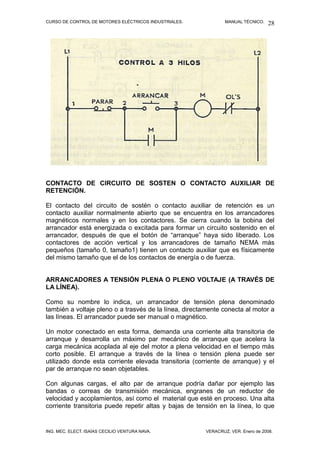 CURSO DE CONTROL DE MOTORES ELÉCTRICOS INDUSTRIALES. MANUAL TÉCNICO.
CONTACTO DE CIRCUITO DE SOSTEN O CONTACTO AUXILIAR DE
RETENCIÓN.
El contacto del circuito de sostén o contacto auxiliar de retención es un
contacto auxiliar normalmente abierto que se encuentra en los arrancadores
magnéticos normales y en los contactores. Se cierra cuando la bobina del
arrancador está energizada o excitada para formar un circuito sostenido en el
arrancador, después de que el botón de “arranque” haya sido liberado. Los
contactores de acción vertical y los arrancadores de tamaño NEMA más
pequeños (tamaño 0, tamaño1) tienen un contacto auxiliar que es físicamente
del mismo tamaño que el de los contactos de energía o de fuerza.
ARRANCADORES A TENSIÓN PLENA O PLENO VOLTAJE (A TRAVÉS DE
LA LÍNEA).
Como su nombre lo indica, un arrancador de tensión plena denominado
también a voltaje pleno o a trasvés de la línea, directamente conecta al motor a
las líneas. El arrancador puede ser manual o magnético.
Un motor conectado en esta forma, demanda una corriente alta transitoria de
arranque y desarrolla un máximo par mecánico de arranque que acelera la
carga mecánica acoplada al eje del motor a plena velocidad en el tiempo más
corto posible. El arranque a través de la línea o tensión plena puede ser
utilizado donde esta corriente elevada transitoria (corriente de arranque) y el
par de arranque no sean objetables.
Con algunas cargas, el alto par de arranque podría dañar por ejemplo las
bandas o correas de transmisión mecánica, engranes de un reductor de
velocidad y acoplamientos, así como el material que esté en proceso. Una alta
corriente transitoria puede repetir altas y bajas de tensión en la línea, lo que
ING. MEC. ELECT. ISAÍAS CECILIO VENTURA NAVA. VERACRUZ, VER. Enero de 2008.
28
 