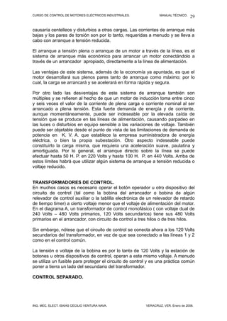 CURSO DE CONTROL DE MOTORES ELÉCTRICOS INDUSTRIALES. MANUAL TÉCNICO.
causaría centelleos y disturbios a otras cargas. Las corrientes de arranque más
bajas y los pares de torsión son por lo tanto, requeridas a menudo y se lleva a
cabo con arranque a tensión reducida.
El arranque a tensión plena o arranque de un motor a través de la línea, es el
sistema de arranque más económico para arrancar un motor conectándolo a
través de un arrancador apropiado, directamente a la línea de alimentación.
Las ventajas de este sistema, además de la economía ya apuntada, es que el
motor desarrollará sus plenos pares tanto de arranque como máximo; por lo
cual, la carga se arrancará y se acelerará en forma rápida y segura.
Por otro lado las desventajas de este sistema de arranque también son
múltiples y se refieren al hecho de que un motor de inducción toma entre cinco
y seis veces el valor de la corriente de plena carga o corriente nominal al ser
arrancado a plena tensión. Esta fuerte demanda de energía y de corriente,
aunque momentáneamente, puede ser indeseable por la elevada caída de
tensión que se produce en las líneas de alimentación, causando parpadeo en
las luces o disturbios en equipo sensible a las variaciones de voltaje. También
puede ser objetable desde el punto de vista de las limitaciones de demanda de
potencia en K. V. A. que establece la empresa suministradora de energía
eléctrica, o bien la propia subestación. Otro aspecto indeseable puede
constituirlo la carga misma, que requiera una aceleración suave, paulatina y
amortiguada. Por lo general, el arranque directo sobre la línea se puede
efectuar hasta 50 H. P. en 220 Volts y hasta 100 H. P. en 440 Volts. Arriba de
estos límites habrá que utilizar algún sistema de arranque a tensión reducida o
voltaje reducido.
TRANSFORMADORES DE CONTROL.
En muchos casos es necesario operar el botón operador u otro dispositivo del
circuito de control (tal como la bobina del arrancador o bobina de algún
relevador de control auxiliar o la tablilla electrónica de un relevador de retardo
de tiempo timer) a cierto voltaje menor que el voltaje de alimentación del motor.
En el diagrama A, un transformador de control monofásico ( con voltaje dual de
240 Volts – 480 Volts primarios, 120 Volts secundarios) tiene sus 480 Volts
primarios en el arrancador, con circuito de control a tres hilos o de tres hilos.
Sin embargo, nótese que el circuito de control se conecta ahora a los 120 Volts
secundarios del transformador, en vez de que sea conectado a las líneas 1 y 2
como en el control común.
La tensión o voltaje de la bobina es por lo tanto de 120 Volts y la estación de
botones u otros dispositivos de control, operan a este mismo voltaje. A menudo
se utiliza un fusible para proteger el circuito de control y es una práctica común
poner a tierra un lado del secundario del transformador.
CONTROL SEPARADO.
ING. MEC. ELECT. ISAÍAS CECILIO VENTURA NAVA. VERACRUZ, VER. Enero de 2008.
29
 