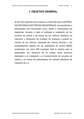 CURSO DE CONTROL DE MOTORES ELÉCTRICOS INDUSTRIALES. MANUAL TÉCNICO.
1. OBJETIVO GENERAL.
Al final del contenido de la materia o al final del curso CONTROL
DE MOTORES ELÉCTRICOS INDUSTRIALES, los estudiantes o
participantes del mencionado curso, leerán e interpretarán los
diagramas, llevarán a cabo el cableado e instalación de los
circuitos de control y de fuerza de los motores eléctricos de
inducción y efectuarán las pruebas de arranque y puesta en
marcha de los mismos, siguiendo las normas técnicas y los
procedimientos regidos por los estándares de control NEMA
americanos, así como DIN europeos, todo lo anterior para el
desempeño con eficiencia de su trabajo como personas
dedicadas a la instalación y el mantenimiento de circuitos de
control y de fuerza de arrancadores de motores eléctricos de
inducción de c.a.
ING. MEC. ELECT. ISAÍAS CECILIO VENTURA NAVA. VERACRUZ, VER. Enero de 2008.
3
 