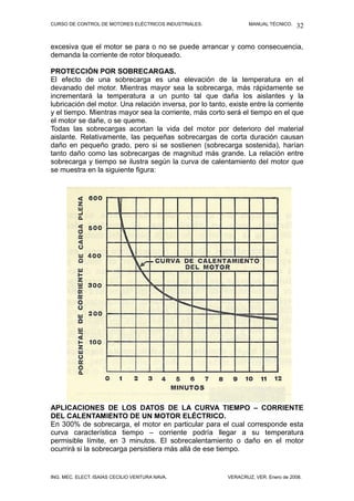CURSO DE CONTROL DE MOTORES ELÉCTRICOS INDUSTRIALES. MANUAL TÉCNICO.
excesiva que el motor se para o no se puede arrancar y como consecuencia,
demanda la corriente de rotor bloqueado.
PROTECCIÓN POR SOBRECARGAS.
El efecto de una sobrecarga es una elevación de la temperatura en el
devanado del motor. Mientras mayor sea la sobrecarga, más rápidamente se
incrementará la temperatura a un punto tal que daña los aislantes y la
lubricación del motor. Una relación inversa, por lo tanto, existe entre la corriente
y el tiempo. Mientras mayor sea la corriente, más corto será el tiempo en el que
el motor se dañe, o se queme.
Todas las sobrecargas acortan la vida del motor por deterioro del material
aislante. Relativamente, las pequeñas sobrecargas de corta duración causan
daño en pequeño grado, pero si se sostienen (sobrecarga sostenida), harían
tanto daño como las sobrecargas de magnitud más grande. La relación entre
sobrecarga y tiempo se ilustra según la curva de calentamiento del motor que
se muestra en la siguiente figura:
APLICACIONES DE LOS DATOS DE LA CURVA TIEMPO – CORRIENTE
DEL CALENTAMIENTO DE UN MOTOR ELÉCTRICO.
En 300% de sobrecarga, el motor en particular para el cual corresponde esta
curva característica tiempo – corriente podría llegar a su temperatura
permisible límite, en 3 minutos. El sobrecalentamiento o daño en el motor
ocurrirá si la sobrecarga persistiera más allá de ese tiempo.
ING. MEC. ELECT. ISAÍAS CECILIO VENTURA NAVA. VERACRUZ, VER. Enero de 2008.
32
 
