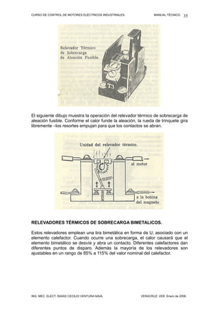 CURSO DE CONTROL DE MOTORES ELÉCTRICOS INDUSTRIALES. MANUAL TÉCNICO.
El siguiente dibujo muestra la operación del relevador térmico de sobrecarga de
aleación fusible. Conforme el calor funde la aleación, la rueda de trinquete gira
libremente –los resortes empujan para que los contactos se abran.
RELEVADORES TÉRMICOS DE SOBRECARGA BIMETALICOS.
Estos relevadores emplean una tira bimetálica en forma de U, asociado con un
elemento calefactor. Cuando ocurre una sobrecarga, el calor causará que el
elemento bimetálico se desvíe y abra un contacto. Diferentes calefactores dan
diferentes puntos de disparo. Además la mayoría de los relevadores son
ajustables en un rango de 85% a 115% del valor nominal del calefactor.
ING. MEC. ELECT. ISAÍAS CECILIO VENTURA NAVA. VERACRUZ, VER. Enero de 2008.
35
 
