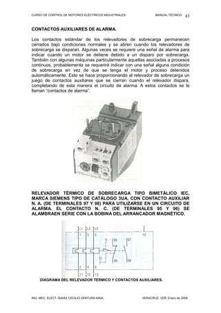 CURSO DE CONTROL DE MOTORES ELÉCTRICOS INDUSTRIALES. MANUAL TÉCNICO.
CONTACTOS AUXILIARES DE ALARMA.
Los contactos estándar de los relevadores de sobrecarga permanecen
cerrados bajo condiciones normales y se abren cuando los relevadores de
sobrecarga se disparan. Algunas veces se requiere una señal de alarma para
indicar cuando un motor se detiene debido a un disparo por sobrecarga.
También con algunas máquinas particularmente aquellas asociadas a procesos
continuos, probablemente se requerirá indicar con una señal alguna condición
de sobrecarga en vez de que se tenga el motor y proceso detenidos
automáticamente. Esto se hace proporcionando al relevador de sobrecarga un
juego de contactos auxiliares que se cierran cuando el relevador dispara,
completando de esta manera el circuito de alarma. A estos contactos se le
llaman “contactos de alarma”.
RELEVADOR TÉRMICO DE SOBRECARGA TIPO BIMETÁLICO IEC,
MARCA SIEMENS TIPO DE CATÁLOGO 3UA, CON CONTACTO AUXILIAR
N. A. (DE TERMINALES 97 Y 98) PARA UTILIZARSE EN UN CIRCUITO DE
ALARMA. EL CONTACTO N. C. (DE TERMINALES 95 Y 96) SE
ALAMBRAEN SERIE CON LA BOBINA DEL ARRANCADOR MAGNÉTICO.
DIAGRAMA DEL RELEVADOR TÉRMICO Y CONTACTOS AUXILIARES.
ING. MEC. ELECT. ISAÍAS CECILIO VENTURA NAVA. VERACRUZ, VER. Enero de 2008.
43
 