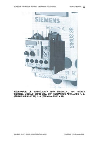 CURSO DE CONTROL DE MOTORES ELÉCTRICOS INDUSTRIALES. MANUAL TÉCNICO.
RELEVADOR DE SOBRECARGA TIPO BIMETÁLICO IEC, MARCA
SIEMENS, MODELO SIRIUS 3RU, CON CONTACTOS AUXILIARES N. C.
(TERMINALES 95 Y 96), N. A. (TERMINALES 97 Y 98).
ING. MEC. ELECT. ISAÍAS CECILIO VENTURA NAVA. VERACRUZ, VER. Enero de 2008.
44
 