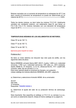 CURSO DE CONTROL DE MOTORES ELÉCTRICOS INDUSTRIALES. MANUAL TÉCNICO.
Motores marcados con un aumento de temperatura no sobrepase los 40o
C (es
decir cuando el incremento de temperatura no pueda ser determinado en un
máximo de 40o
C) -------------------------------------------------------------------------125%
Todos los demás motores, es decir todos los motores T.C.C.V.E. (totalmente
cerrados con ventilación exterior), con aislamiento clase B, que tienen un
F.S.=1.00, F.S.<1.15, motores marcados con una elevación de temperatura
mayor de 40o
C. ---------------------------------------------------------------------------115%
TEMPERATURAS MÁXIMAS DE LOS AISLAMIENTOS DE MOTORES.
Clase “B” es de 130 o
C.
Clase “F” es de 155 o
C.
Clase “H” es de 180 o
C.
Ejercicios para impartir en clase:
Problema No.1
Se tiene un motor eléctrico de inducción tipo rotor jaula de ardilla, con los
siguientes datos de placa:
Marca SIEMENS, armazón Nema 286T, 30H.P., 4 polos, 1,800 r.p.m. (velocidad
síncrona), 1,765 r.p.m. (velocidad asíncrona), 440 volts c.a., 40o
C ambiente,
diseño NEMA B, 37 Amperes, l.c.r.b.=G, eficiencia=93.0%. F.P.= cosØ=0.86,
conexión: delta, tipo de carcasa t.c.c.v.e.
Este motor operará desde su arranque sin frenado y sin pulsación.
(véase catálogo de motores eléctricos SIEMENS, año 2001, página 8).
a). Determinar y seleccionar el tamaño NEMA de su arrancador.
30 H.P.
440 Volts.
37 Amperes.
Respuesta: TAMAÑO NEMA 3.
b). Determinar el ajuste del valor de su protección térmica de sobrecarga.
(O.L.).
Nota importante: Nos especifica el catálogo un F.S.=1.0, su carcasa t.c.c.v.e.,
así como un aislamiento clase B. (Véase el mismo catálogo en su página 5).
ING. MEC. ELECT. ISAÍAS CECILIO VENTURA NAVA. VERACRUZ, VER. Enero de 2008.
50
 