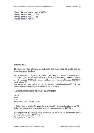 CURSO DE CONTROL DE MOTORES ELÉCTRICOS INDUSTRIALES. MANUAL TÉCNICO.
I Protec. Térm.= I plena carga X 125%
I Protec. Térm.= 56 A. X 125%
I Protec. Térm.= 56 A. X 1.25
I Protec. Térm.= 70.0 A.
Problema No.3
Se tiene un motor eléctrico de inducción tipo rotor jaula de ardilla, con los
siguientes datos de placa:
Marca SIEMENS, 75 H.P., 4 polos, 1,770 R.P.M., armazón NEMA 365T,
conexión: ∆∆/∆, aislamiento clase B, F.S.= 1.0, 220V/440V, 182A/91A, 60Hz.,
tipo de carcasa T.C.C.V.E. (Véase catálogo de motores eléctricos SIEMENS
1993, página ¼).
Este motor se conectará a un circuito derivado trifásico de 440 V, C.A., así
mismo operará con trabajo sin frenado y sin pulsación.
a). Determinar el tamaño NEMA de su arrancador.
75 H.P.
440 V.
91 A.
Respuesta: TAMAÑO NEMA 4.
b) Determinar el ajuste del valor de su protección térmica de sobrecarga O.L.,
si el motor se encuentra conectado a un circuito derivado de 440 Volts.
Nota importante. El catálogo nos especifica un F.S.=1.0, un aislamiento clase
B, un tipo de carcasa T.C.C.V.E.
Por lo tanto el % es 115.
ING. MEC. ELECT. ISAÍAS CECILIO VENTURA NAVA. VERACRUZ, VER. Enero de 2008.
52
 