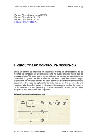 CURSO DE CONTROL DE MOTORES ELÉCTRICOS INDUSTRIALES. MANUAL TÉCNICO.
I Protec. Térm.= I plena carga X 115%
I Protec. Térm.= 91 A. X 115%
I Protec. Térm.= 91 A. X 1.15
I Protec. Térm.= 104.65 A.
9. CIRCUITOS DE CONTROL EN SECUENCIA.
Existe un control de arranque en secuencia cuando los arrancadores de los
motores se conectan en tal forma que uno no puede arrancar hasta que se
energiza el otro. Tal como ocurre en los sistemas de bandas transportadoras de
materiales a granel en los cuales es necesario que las bandas vayan
arrancando un después de otra, es decir deben arrancar en una determinada
secuencia; otro caso de aplicación de este tipo de control es cuando una
máquina debe tener funcionando primeramente un equipo auxiliar, tal como el
de la lubricación a alta presión y bombas hidráulicas, antes que la propia
máquina pueda accionarse con seguridad.
Control automático de secuencia.
ING. MEC. ELECT. ISAÍAS CECILIO VENTURA NAVA. VERACRUZ, VER. Enero de 2008.
53
 
